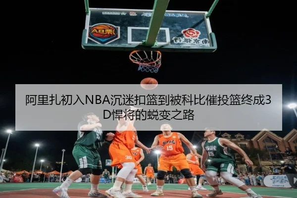 阿里扎初入NBA沉迷扣篮到被科比催投篮终成3D悍将的蜕变之路